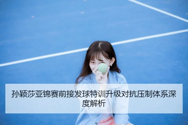 孙颖莎亚锦赛前接发球特训升级对抗压制体系深度解析